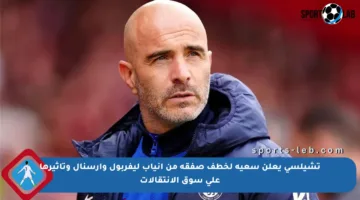 تشيلسي يعلن سعيه لخطف صفقة من أنياب ليفربول وآرسنال وتأثيرها على سوق الانتقالات